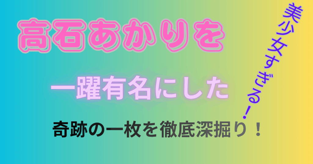 美少女すぎる！高石あかりを一躍有名にした奇跡の一枚を徹底深掘り！